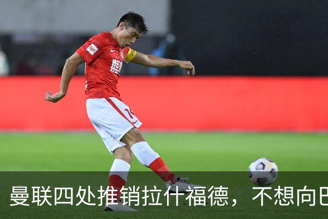 曼联四处推销拉什福德，不想向巴萨妥协！无法再逐出更衣室否则其可免费走人